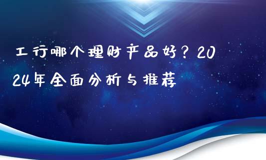 工行哪个理财产品好？2024年全面分析与推荐_https://cj006.lansai.wang_期货开户_第1张