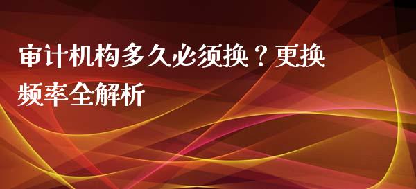 审计机构多久必须换？更换频率全解析_https://cj006.lansai.wang_期货开户_第1张