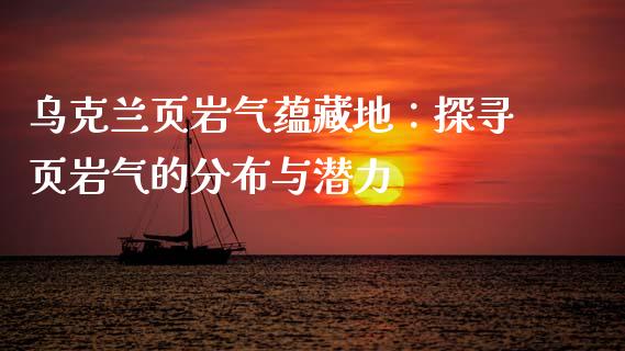 乌克兰页岩气蕴藏地：探寻页岩气的分布与潜力_https://cj006.lansai.wang_财经新闻_第1张