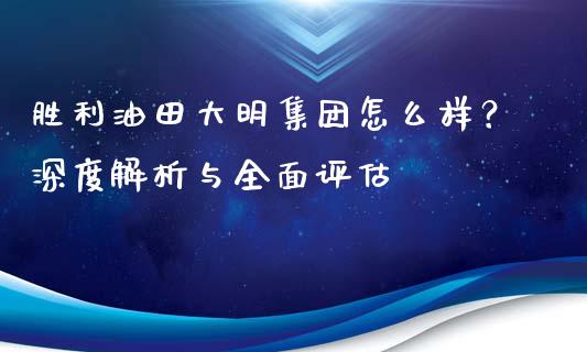 胜利油田大明集团怎么样？深度解析与全面评估_https://cj006.lansai.wang_全球市场_第1张