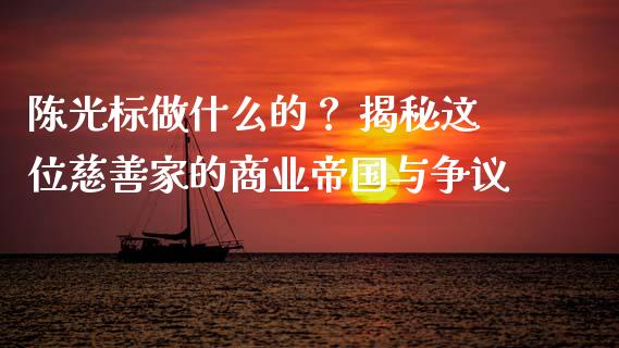 陈光标做什么的？ 揭秘这位慈善家的商业帝国与争议_https://cj006.lansai.wang_期货开户_第1张