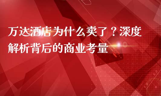 万达酒店为什么卖了？深度解析背后的商业考量_https://cj006.lansai.wang_全球市场_第1张