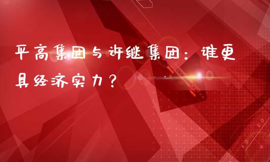 平高集团与许继集团：谁更具经济实力？_https://cj006.lansai.wang_期货开户_第1张