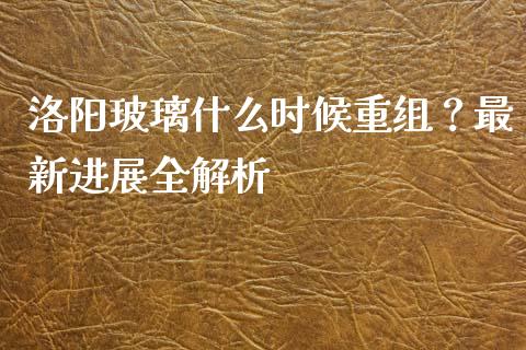 洛阳玻璃什么时候重组？最新进展全解析_https://cj006.lansai.wang_期货开户_第1张