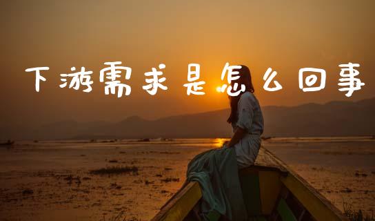 下游需求是怎么回事_https://cj006.lansai.wang_金融监管_第1张