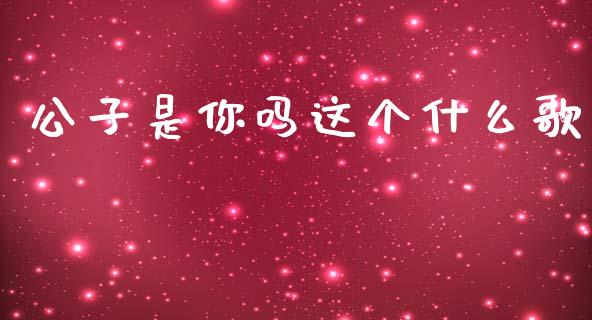 公子是你吗这个什么歌_https://cj006.lansai.wang_期货开户_第1张