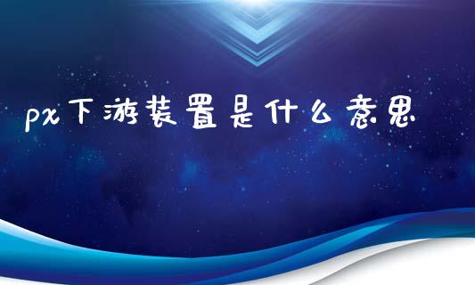 px下游装置是什么意思_https://cj006.lansai.wang_外汇交易_第1张