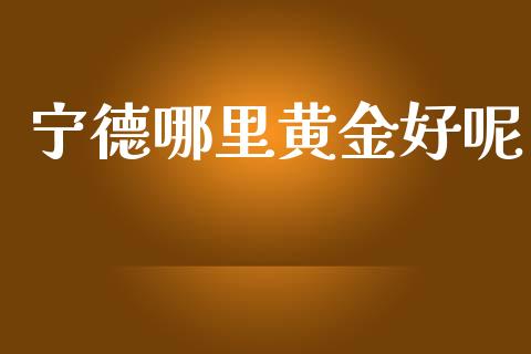 宁德哪里黄金好呢_https://cj006.lansai.wang_全球市场_第1张