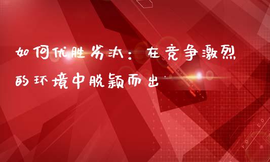 如何优胜劣汰：在竞争激烈的环境中脱颖而出_https://cj006.lansai.wang_债券资讯_第1张