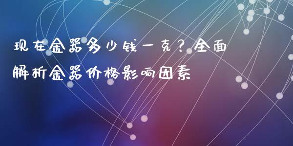 现在金器多少钱一克？全面解析金器价格影响因素_https://cj006.lansai.wang_全球市场_第1张
