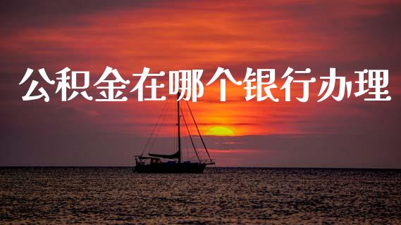 公积金在哪个银行办理_https://cj006.lansai.wang_债券资讯_第1张