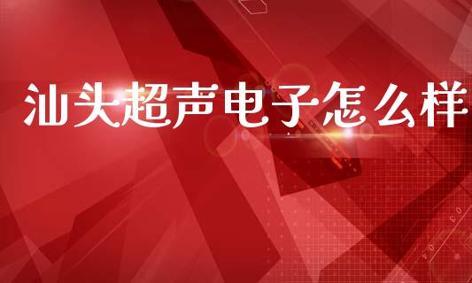 汕头超声电子怎么样_https://cj006.lansai.wang_外汇交易_第1张