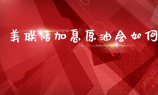 美联储加息原油会如何_https://cj006.lansai.wang_金融监管_第1张