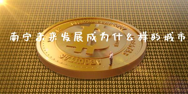 南宁未来发展成为什么样的城市_https://cj006.lansai.wang_财经新闻_第1张