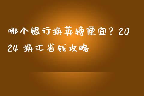 哪个银行换英镑便宜？2024 换汇省钱攻略_https://cj006.lansai.wang_期货开户_第1张