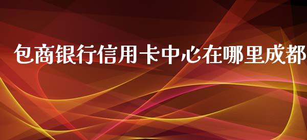 包商银行信用卡中心在哪里成都_https://cj006.lansai.wang_债券资讯_第1张