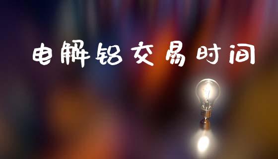 电解铝交易时间_https://cj006.lansai.wang_财经新闻_第1张