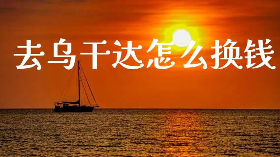 去乌干达怎么换钱_https://cj006.lansai.wang_全球市场_第1张