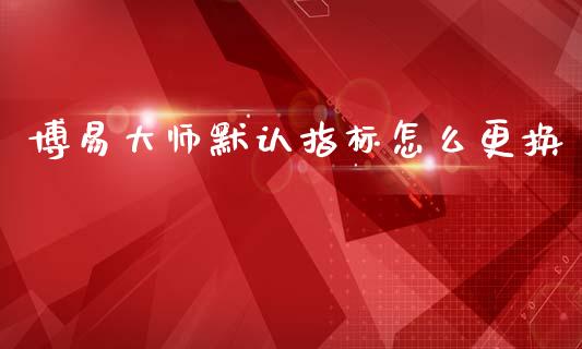 博易大师默认指标怎么更换_https://cj006.lansai.wang_金融监管_第1张