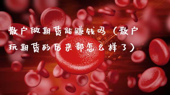 散户做期货能赚钱吗（散户玩期货的后来都怎么样了）_https://cj006.lansai.wang_外汇交易_第1张