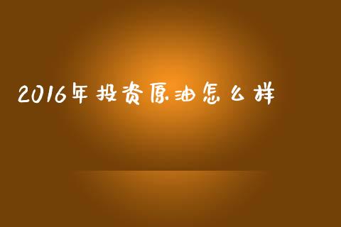 2016年投资原油怎么样_https://cj006.lansai.wang_债券资讯_第1张