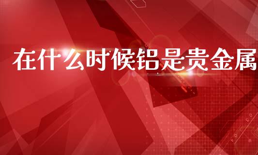 在什么时候铝是贵金属_https://cj006.lansai.wang_债券资讯_第1张