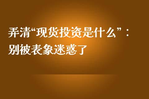 弄清“现货投资是什么”：别被表象迷惑了_https://cj006.lansai.wang_全球市场_第1张