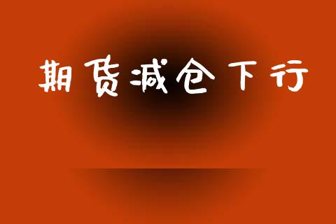 期货减仓下行_https://cj006.lansai.wang_财经新闻_第1张
