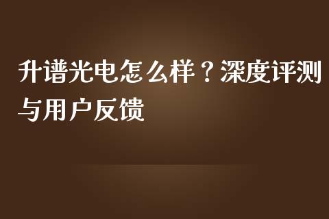 升谱光电怎么样？深度评测与用户反馈_https://cj006.lansai.wang_期货开户_第1张