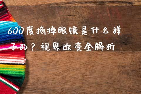 600度摘掉眼镜是什么样子的？视界改变全解析_https://cj006.lansai.wang_债券资讯_第1张