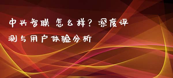 中兴智联 怎么样？深度评测与用户体验分析_https://cj006.lansai.wang_外汇交易_第1张
