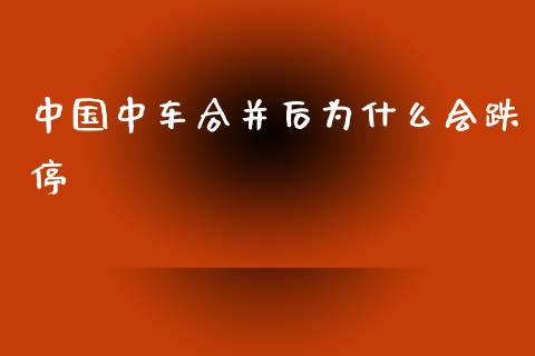 中国中车合并后为什么会跌停_https://cj006.lansai.wang_金融监管_第1张