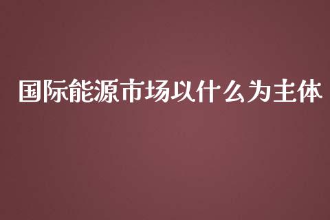 国际能源市场以什么为主体_https://cj006.lansai.wang_期货开户_第1张