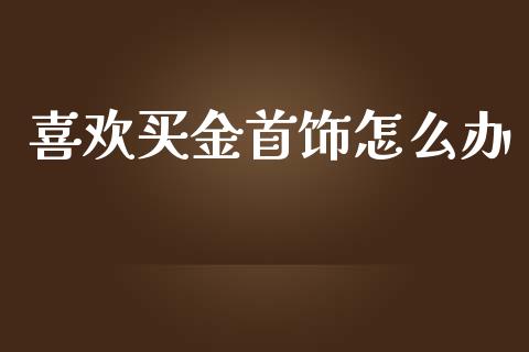 喜欢买金首饰怎么办_https://cj006.lansai.wang_全球市场_第1张