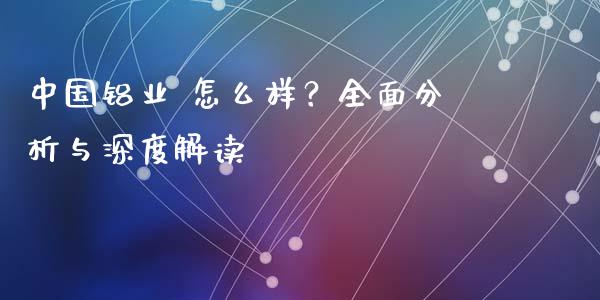 中国铝业 怎么样？全面分析与深度解读_https://cj006.lansai.wang_财经新闻_第1张