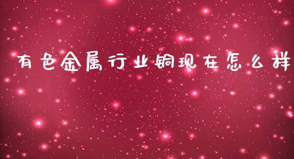 有色金属行业铜现在怎么样_https://cj006.lansai.wang_金融监管_第1张