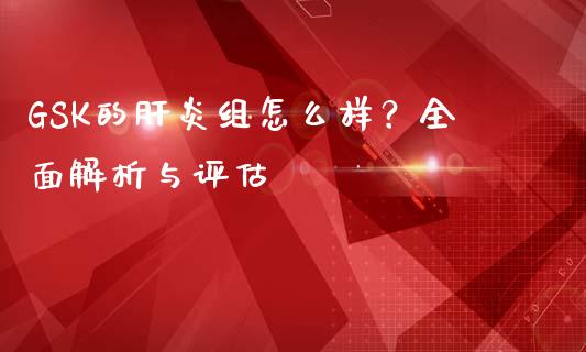 GSK的肝炎组怎么样？全面解析与评估_https://cj006.lansai.wang_金融监管_第1张
