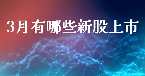 3月有哪些新股上市_https://cj006.lansai.wang_金融监管_第1张