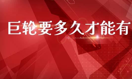 巨轮要多久才能有_https://cj006.lansai.wang_财经新闻_第1张