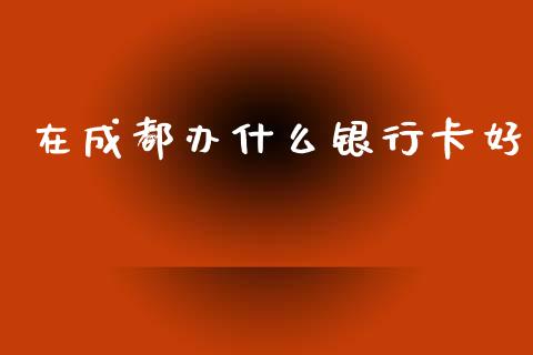 在成都办什么银行卡好_https://cj006.lansai.wang_全球市场_第1张