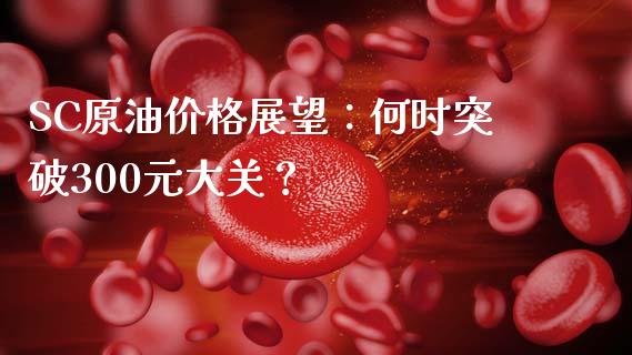 SC原油价格展望：何时突破300元大关？_https://cj006.lansai.wang_期货开户_第1张
