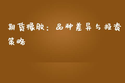 期货橡胶：品种差异与投资策略_https://cj006.lansai.wang_金融监管_第1张