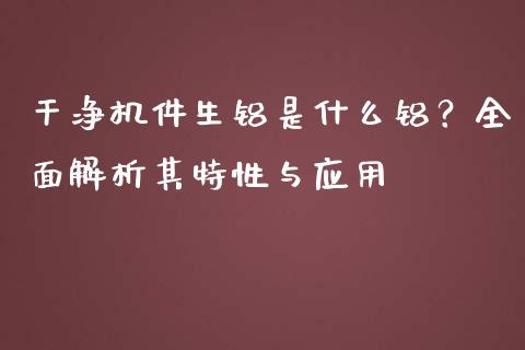干净机件生铝是什么铝?全面解析其特性与应用_金融监管_第1张_期货开户_金融监管_外汇交易_债券资讯_全球市场_财经新闻 干净机件生铝是什么铝?全面解析其特性与应用_https://cj006.lansai.wang_金融监管_第1张