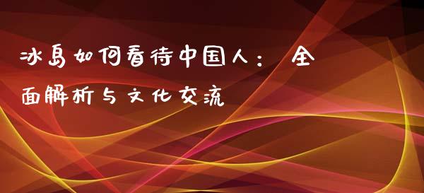 冰岛如何看待中国人： 全面解析与文化交流_https://cj006.lansai.wang_金融监管_第1张