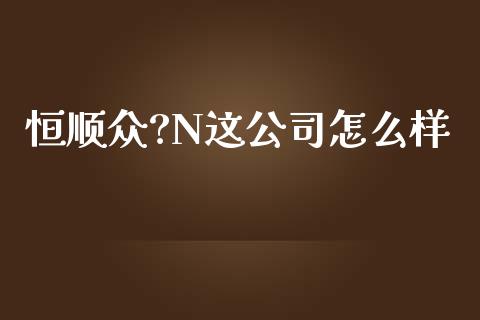 恒顺众?N这公司怎么样_https://cj006.lansai.wang_全球市场_第1张