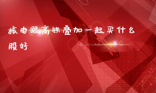 核电跟高铁叠加一起买什么股好_https://cj006.lansai.wang_金融监管_第1张