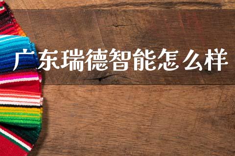 广东瑞德智能怎么样_https://cj006.lansai.wang_财经新闻_第1张