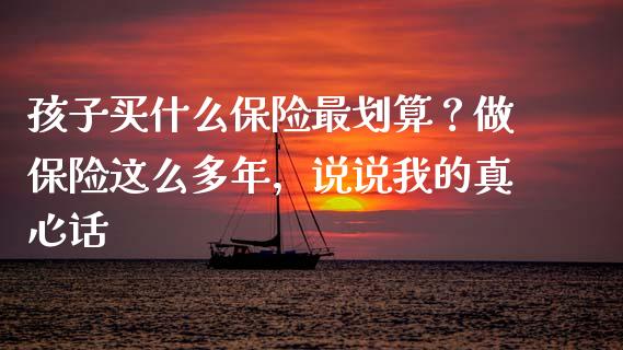 孩子买什么保险最划算？做保险这么多年，说说我的真心话_https://cj006.lansai.wang_财经新闻_第1张
