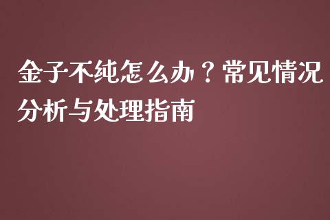 金子不纯怎么办？常见情况分析与处理指南_https://cj006.lansai.wang_债券资讯_第1张