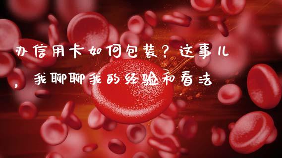 办信用卡如何包装？这事儿，我聊聊我的经验和看法_https://cj006.lansai.wang_债券资讯_第1张